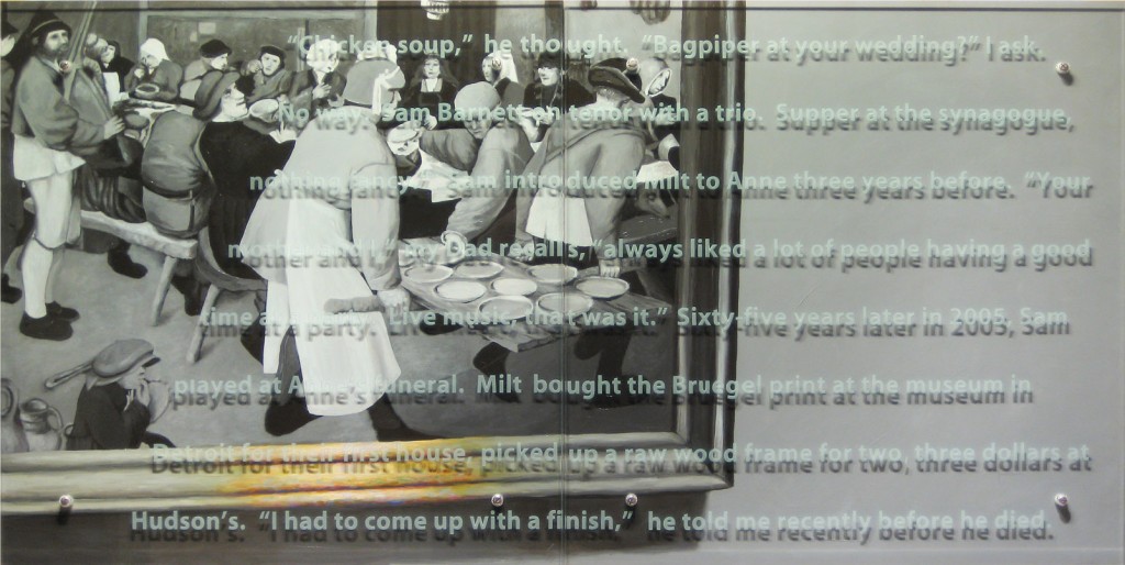 Ken Aptekar, Portrait of Milton Aptekar (the artist’s father), 2010 30” x 60” diptych, oil/wood, sandblasted glass, bolts after Peter Bruegel the Elder, The Wedding Feast, 1568, Kunsthistorisches Museum, Vienna, TEXT: “Chicken soup,” he thought. “Bagpiper at your wedding?” I ask. “No way. Sam Barnett on tenor with a trio. Supper at the synagogue, nothing fancy.” Sam introduced Milt to Anne three years before. “Your mother and I,” my Dad recalls, “always liked a lot of people having a good time at a party. Live music, that was it.” Sixty-five years later in 2005, Sam played at Anne’s funeral. Milt bought the Bruegel print at the museum in Detroit for their first house, picked up a raw wood frame for two, three dollars at Hudson’s. “I had to come up with a finish,” he told me recently before he died. 