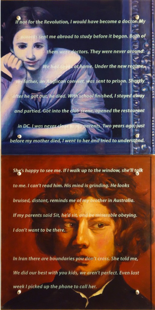 Ken Aptekar, Portrait of Saied Azali, 2010 60” x 30” diptych, oil/wood, sandblasted glass, bolts after Bartolomé Esteban Murillo, Two Women at a Window, c. 1655/1660, and Sir Anthony van Dyck, Head of a Young Man, c. 1617/1618, National Gallery of Art, Washington, DC TEXT: If not for the Revolution, I would have become a doctor. My parents sent me abroad to study before it began. Both of them were doctors. They were never around. We had cooks at home. Under the new regime, my father, an Anglican convert, was sent to prison. Shortly after he got out, he died. With school finished, I stayed away and partied. Got into the club scene, opened the restaurant in DC. I was never close to my parents. Two years ago, just before my mother died, I went to her and tried to understand. She’s happy to see me. If I walk up to the window, she’ll talk to me. I can’t read him. His mind is grinding. He looks bruised, distant, reminds me of my brother in Australia. If my parents said Sit, he’d sit, and be miserable obeying. I don’t want to be there. In Iran there are boundaries you don’t cross. She told me, We did our best with you kids, we aren’t perfect. Even last week I picked up the phone to call her. 