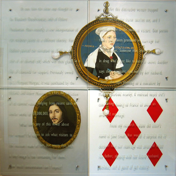 60" x 60" (153cm x 153cm), four panels, oil/wood, sandblasted glass, bolts TEXT IN GLASS: At one time the sitter was thought to be Elizabeth Throckmorton, wife of Robert Pemberton. More recently, a new interpretation of the evidence points to a different identity. Hans Holbein painted the miniature in 1540 on the skin of an aborted calf, which was then glued to a five of diamonds for support. Formerly owned by J. Pierpont Morgan, the museum purchased it in 1935 for a fraction of its current value, judging from recent sales of similar works at £6,000,000. What does any of this reveal about the woman? IÕm eager to ask what visitors to the Victoria and Albert Museum make of her, but worry that such a tiny image is too demanding for them. How much concentration can I expect? Yet this diminutive woman trapped within her circular frame touches me, and I introduce her to the museum visitors. One person thinks sheÕs been promised in marriage but loves another. Someone else, that sheÕs a man in drag whoÕd just like to keep it secret. Another says sheÕs pregnant, and not by her husband, ÒHim!Ó she says, pointing to a miniature by Madame Darbois nearby. A redhead hopes sheÕs considering fleeing to France to avoid an arranged marriage. From my research I learn the sitterÕs name is Jane Small. Nor would it surprise me to discover that her marriage was arranged when her father, playing with her future husband, Nicholas, lost a game of gin rummy. After two miniatures, Hans Holbein's Jane Small, and Madame Darbois' Pierre Paul Henry Rosales, V&A, London