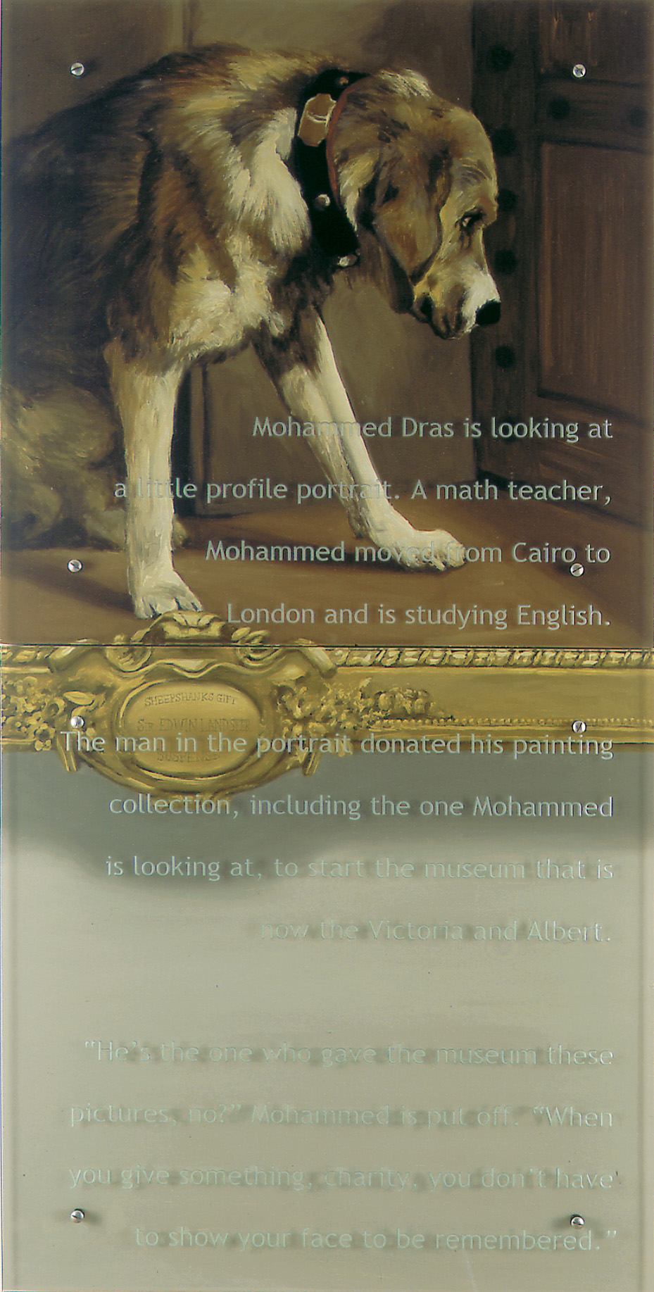 A little profile portrait, 30" x 60" (76.5cm x 76.5cm) diptych, oil/wood, sandblasted glass, bolts After Edwin Landseer, Suspense, V&A, London Text: Mohammed Dras is looking at a little profile portrait. A math teacher, Mohammed moved from Cairo to London and is studying English. The man in the portrait donated his painting collection, including the one Mohammed is looking at, to start the museum that is now the Victoria and Albert. "He's the one who gave the museum these pictures, no?" Mohammed is put off. "When you give something, charity, you don't have to show your face to be remembered."