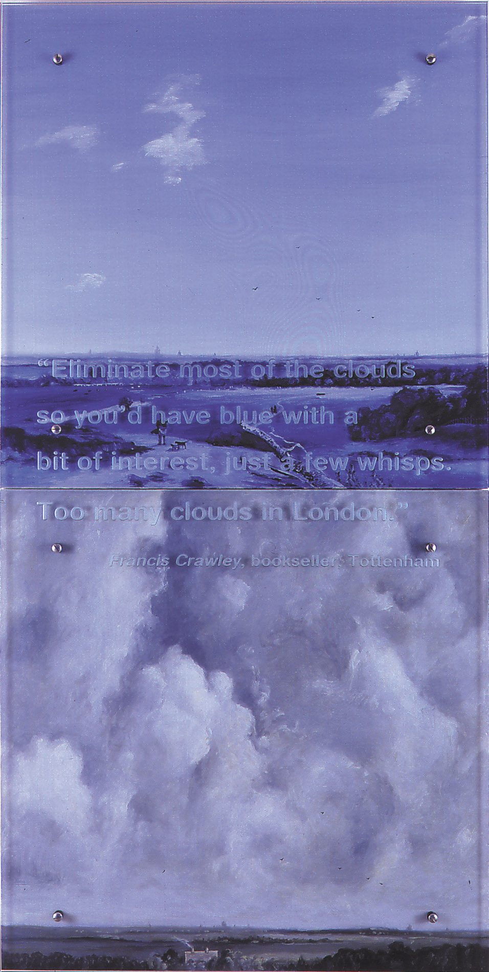 Blue with a little bit of interest, 2000 30" x 60" (76.5cm x 153cm) diptych, oil/wood, sandblasted glass, bolts After Andreas Schelfhout, Landscape Near Haarlem, V&A, London Text: Eliminate most of the clouds, just so you'd have blue with a bit of interest. Just a few wisps. Too many clouds in London.ÑFrancis Crawley, bookseller, Tottenham