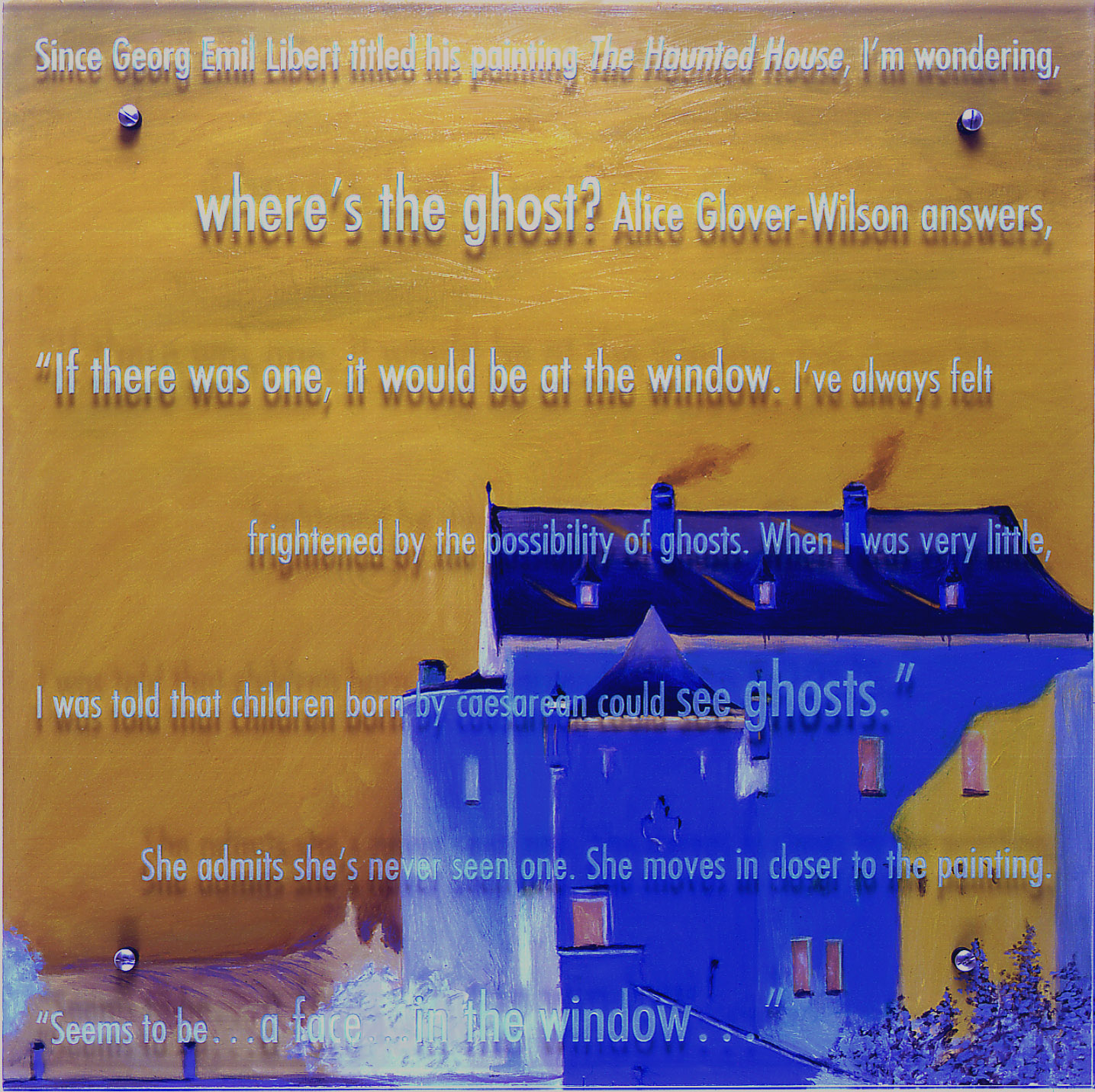 If there was one, 2000 30" x 30" (76.5cm x 76.5cm), oil/wood, sandblasted glass, bolts After Georg Emil Libert, The Haunted House, V&A, London Text: Since Georg Emil Libert titled his painting The Haunted House, I'm wondering, where's the ghost? Alice Glover-Wilson answers, If there was one, it would be at the window. I've always felt frightened by the possibility of ghosts. When I was very little, I was told that children born by caesarean could see ghosts. She admits she's never seen one. She moves in close to have a better look. Seems to be a face in the window....