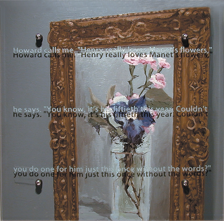 Howard calls me, 20" x 20" (52cm x 51cm) oil/wood, sandblasted glass, bolts After Edouard Manet, Clematis in a Crystal Vase, c.1881, Musée d'Orsay, Paris, France TEXT: Howard calls me. "Henry really loves Manet's flowers," he says. "You know, it's his 50th this year. Couldn't you do one for him just this once without the words?"