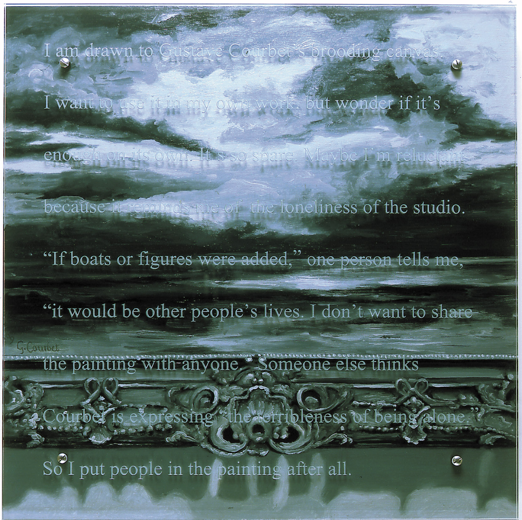  I am drawn to Courbet, 2000 30" x 30" (76.5cm x 76.5cm), oil/wood, sandblasted glass, bolts After Gustave Courbet, L'Immensite, V&A, London Text: I am drawn to Gustave Courbet's brooding canvas. I want to use it in my own work, but wonder if it's enough on its own. It's so spare. Maybe I'm reluctant because it reminds me of the loneliness of the studio. If boats or figures were added, one person tells me, it would be other people's lives. I don't want to share the painting with anyone. Someone else thinks Courbet is expressing the terribleness of being alone. So I put people in the painting after all.