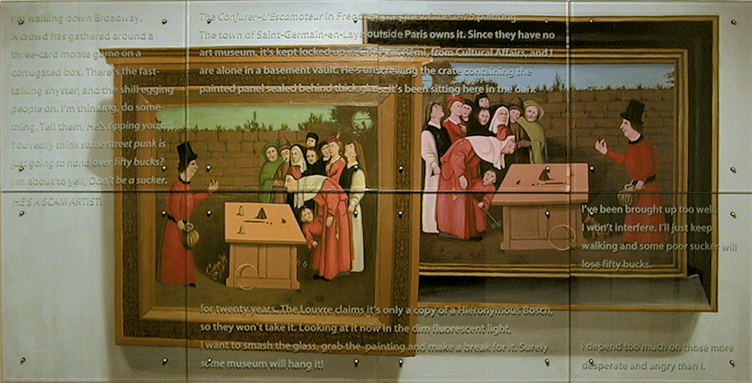  I'm walking down Broadway, 120" x 60" eight panels, oil/wood, sandblasted glass, bolts After Hieronymous Bosch, The Conjurer (L'Escamoteur), 1475, Musee Municipale de Saint-Germain-en-Laye, France Text: I'm walking down Broadway. A crowd has gathered around a three-card monte game on a corrugated box. There's the fast-talking shyster and the shill egging people on. I'm thinking, do something. Tell them, He's ripping you off. You really think some street punk is just going to hand over fifty bucks? I'm about to yell, Don't be a sucker. HE'S A SCAM ARTIST! The Conjurer L'Escamoteur in French is the title of the 1475 painting. The town of Saint-Germain-en-Laye outside Paris owns it. Since they have no art museum, it's kept locked up in City Hall. Rémi, from Cultural Affairs, and I are alone in a basement vault. He's unscrewing the crate containing the painted panel sealed behind thick glass. It's been sitting here in the dark for twenty years. The Louvre claims it's only a copy of a Hieronymous Bosch, so they won't take it. Looking at it now in the dim fluorescent light, I want to smash the glass, grab the painting and make a break for it. Surely some museum will hang it! I've been brought up too well. I won't interfere. I'll just keep walking and some poor sucker will lose fifty bucks. I depend too much on those more desperate and angry than I. TEXT IN GLASS: IÕm walking down Broadway. A crowd has gathered around a three-card monte game on a corrugated box. ThereÕs the fast-talking shyster and the shill egging people on. IÕm thinking, do something. Tell them, HeÕs ripping you off. You really think some street punk is just going to hand over fifty bucks? IÕm about to yell, DonÕt be a sucker. HEÕS A SCAM ARTIST! The ConjurerÐLÕEscamoteur in FrenchÐis the title of the 1475 painting. The town of Saint-Germain-en-Laye outside Paris owns it. Since they have no art museum, itÕs kept locked up in City Hall. Rmi, from Cultural Affairs, and I are alone in a basement vault. HeÕs unscrewing the crate containing the painted panel sealed behind thick glass. ItÕs been sitting here in the dark for twenty years. The Louvre claims itÕs only a copy of a Hieronymous Bosch, so they wonÕt take it. Looking at it now in the dim fluorescent light, I want to smash the glass, grab the painting and make a break for it. Surely some museum will hang it! IÕve been brought up too well. I wonÕt interfere. IÕll just keep walking and some poor sucker will lose fifty bucks. I depend too much on those more desperate and angry than I. After Hieronymous Bosch, The Conjurer (LÕEscamoteur), 1475, Musee Municipale de Saint-Germain-en-Laye, France