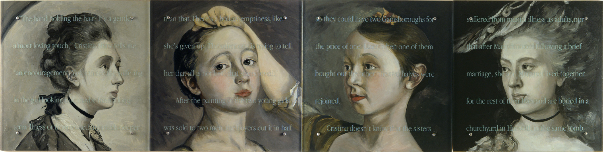 Loved, 120" x 30" (305cm x 76.5cm) four panels, oil/wood, sandblasted glass, bolts After Gainsborough, The artist's two daughters, V&A, and his single portraits of daughters Mary and Margaret in the Tate Britain Text: "The hand holding the hair? It's a gentle, almost loving touch," Cristina Shaw tells me, "an encouragement. You can see the suffering in the girl looking out, maybe from a long-term illness or from something much deeper than that. There's a hollow emptiness, like she's given up. The other one is trying to tell her that all is not lost, that she is loved." After the painting of the two young girls was sold to two men, the buyers cut it in half so they could have two Gainsboroughs for the price of one. Later, when one of them bought out the other, the two halves were rejoined. Cristina doesn't know that the sisters suffered from mental illness as adults, nor that after Mary divorced following a brief marriage, she and Margaret lived together for the rest of their lives and are buried in a churchyard in Hanwell, in the same tomb.