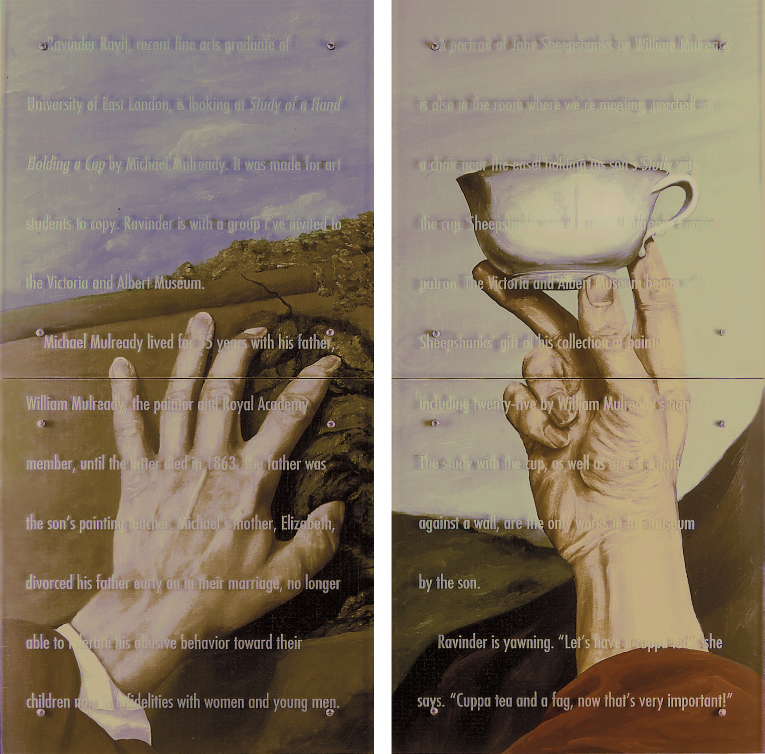 Made to copy, 60" x 60" (153cm x 153cm), four panels, oil/wood, sandblasted glass, bolts After Michael Mulready (both), Study of a Hand Holding a Cup, V&A , London Study of a Hand Against a Wall, V&A, London Text: Ravinder Rayit, recent fine arts graduate of University of East London, is looking at Study of a Hand Holding a Cup by Michael Mulready. It was made for art students to copy. Ravinder is with a group I've invited to the Victoria and Albert Museum. Michael Mulready lived for 55 years with his father, William Mulready, the painter and Royal Academy member, until the latter died in 1863. The father was the son's painting teacher. Michael's mother, Elizabeth, divorced his father early on in their marriage, no longer able to tolerate his abusive behavior toward their children nor his infidelities with women and young men. A portrait of John Sheepshanks by William Mulready is also in the room where we're meeting, perched on a chair near the easel holding his son's Study with the cup. Sheepshanks was the elder Mulready's major patron. The Victoria and Albert Museum began with Sheepshanks gift of his collection of paintings, including twenty-five by William Mulready's hand. The study with the cup, as well as one of a hand against a wall, are the only works in the museum by the son. Ravinder is yawning. "Let's have a cuppa tea!" she says. "Cuppa tea and a fag, now that's very important!"