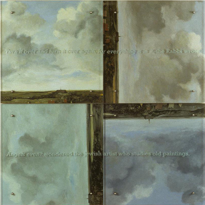 60” x 60” (153cm x 153cm), four panels, oil/wood, sandblasted glass, bolts TEXT IN GLASS: Turn it over and turn it over again, for everything is in it, the Rabbi wrote. Angels even? wondered the Jewish artist who studies old paintings. After Jan van Ruisdael (attributed), Bleaching fields at Bloemendael near Haarlem, c. 1670, Madrid, Thyssen-Bornemisza Museum