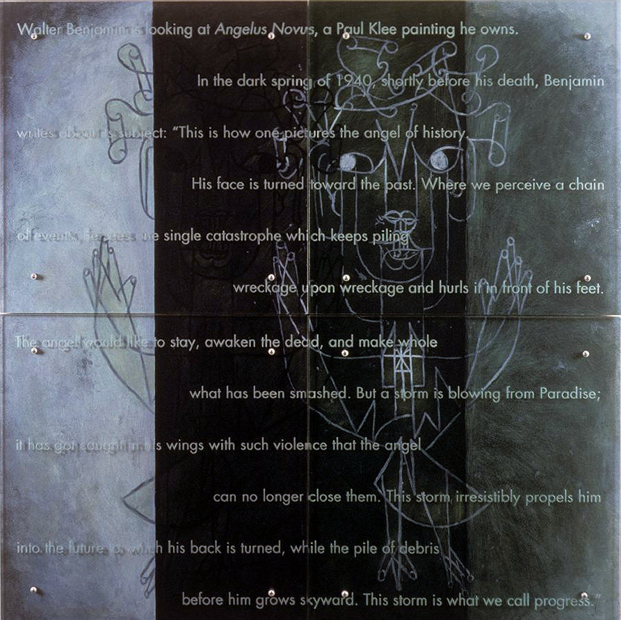 60” x 60” (153cm x 153cm) four panels, oil on wood, sandblasted glass, bolts TEXT IN GLASS: Walter Benjamin is looking at Angelus Novus, a Paul Klee painting he owns. In the dark spring of 1940, shortly before his death, Benjamin writes about its subject: “This is how one pictures the angel of history. His face is turned toward the past. Where we perceive a chain of events, he sees one single catastrophe which keeps piling wreckage upon wreckage and hurls it in front of his feet. The angel would like to stay, awaken the dead, and make whole what has been smashed. But a storm is blowing from Paradise; it has got caught in his wings with such violence that the angel can no longer close them. This storm irresistibly propels him into the future to which his back is turned, while the pile of debris before him grows skyward. This storm is what we call progress.” After Paul Klee, Angelus Novus, 1920, Israel Museum, Jerusalem