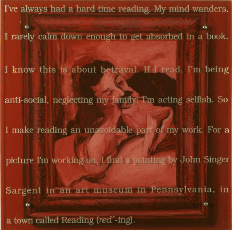I've always had a hard time reading, 30" x 30" (76.5cm x 76.5cm) oil/ wood, sandblasted glass, bolts TEXT: I've always had a hard time reading. My mind wanders. I rarely calm down enough to get absorbed in a book. I know this is about betrayal. If I read, I'm being anti-social, neglecting my family; I'm acting selfish. So I make reading an unavoidable part of my work. For a picture I'm working on, I find a painting by John Singer Sargent in an art museum in Pennsylvania, in a town called Reading (red-ing). After John Singer Sargent (1856-1925), Man Reading, Reading, Reading Public Art Museum, Pennsylvania