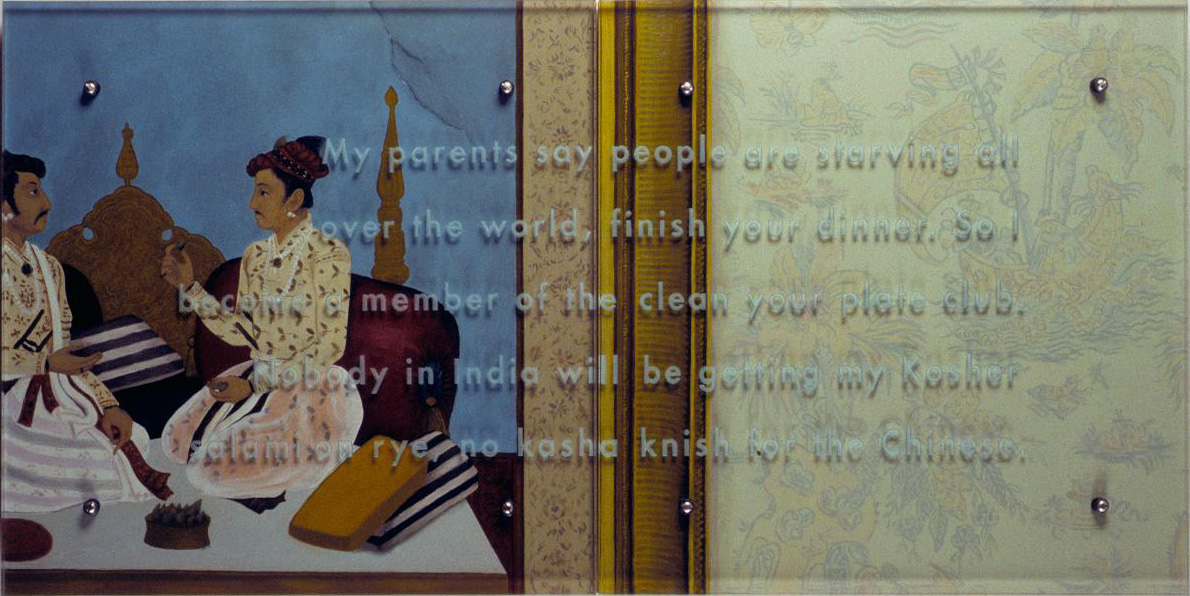 My parents say people are starving, 1998, 24" x 48" (51cm x 102cm) diptych, oil on wood, sandblasted glass, bolts After work attributed to Bichitr (Moghul court painter active c. 1610-C.1650), Shah Shuja and Maharaja Gaj Singh, Shah Jahan period, c. 1638 In the painting Shah Shuja offers a prepared betel leaf to Gaj Singh. TEXT: My parents say people are starving all over the world, finish your dinner. So I become a member of the clean your plate club. Nobody in India will be getting my Kosher salami on rye, no kasha knish for the Chinese.