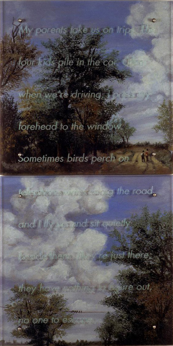 My parents take us on trips, 60" x 30" (153cm x 76.5cm), diptych, oil/wood, sandblasted glass, bolts TEXT IN GLASS: My parents take us on trips. The four kids pile in the car. Often when weÕre driving, I press my forehead to the window. Sometimes birds perch on telephone wires along the road, and I fly up and sit quietly beside them. TheyÕre just there; they have nothing to figure out, no one to escape. After Meindert Hobbema, Wooded Landscape with Figures, 1663, Corcoran Gallery of Art