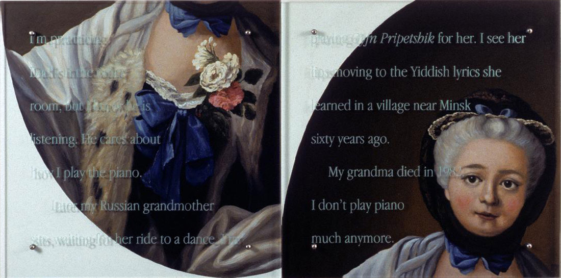 I'm practicing, 60" x 30" (153cm x 76.5cm), diptych, oil/wood, sandblasted glass, bolts TEXT IN GLASS: I'm practicing. Dad's in the other room, but I know he is listening. He cares about how I play the piano. Later my Russian grandmother is sitting on the couch. I'm playing Oyfin Pripetshik for her. I see her lips moving to the Yiddish lyrics she learned in a village near Minsk sixty years ago. My grandma died in 1982. I don't play piano much anymore. After Francois-Hubert Drouais, Portrait of Madame Francois-Hubert Drouais, 1750, Corcoran Gallery of Art
