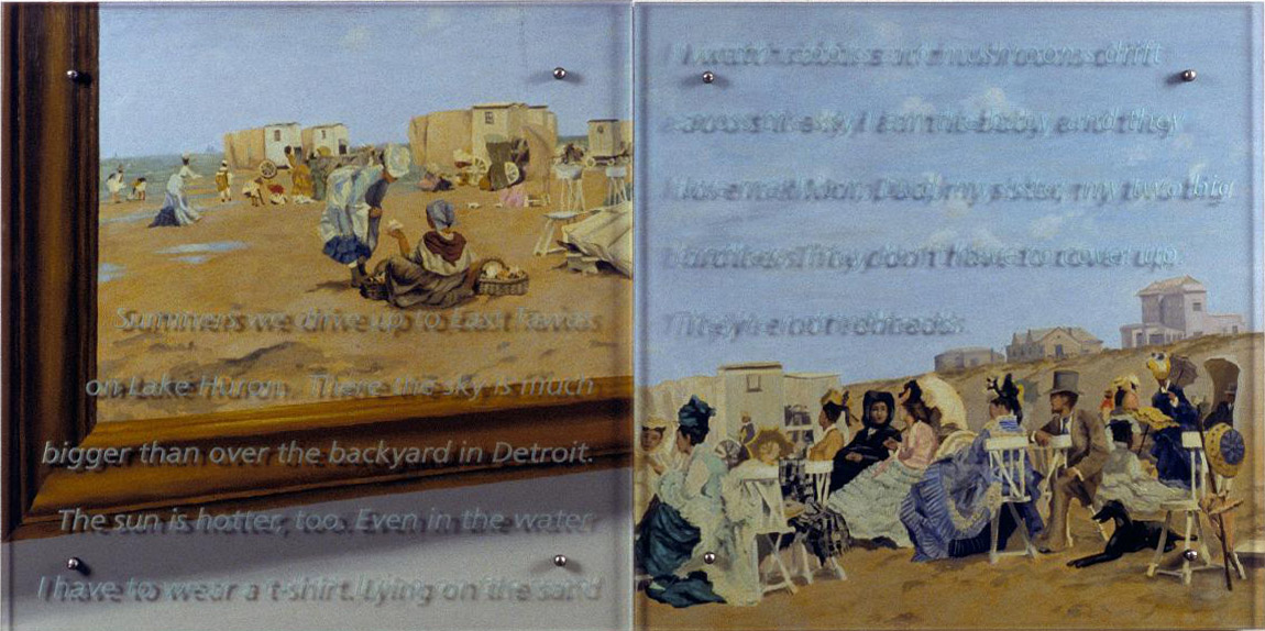 Summers we drive up to East Tawas, 60" x 30" ((153cm x 76.5cm) diptych, oil/wood, sandblasted glass, bolts After Frederick Kaemmerer, The Beach at Scheveningen, Holland, 1874, Private Collection (de-accessioned from the Corcoran Gallery of Art in 1988) Text: Summers we drive up to East Tawas on Lake Huron. There the sky is much bigger than over the backyard in Detroit. The sun is hotter, too. Even in the water I have to wear a t-shirt. Lying on the sand I watch rabbits and mushrooms drift across the sky. I am the baby, and they love me: Mom, Dad, my sister, my two big brothers. They don't have to cover up. They're not redheads. 