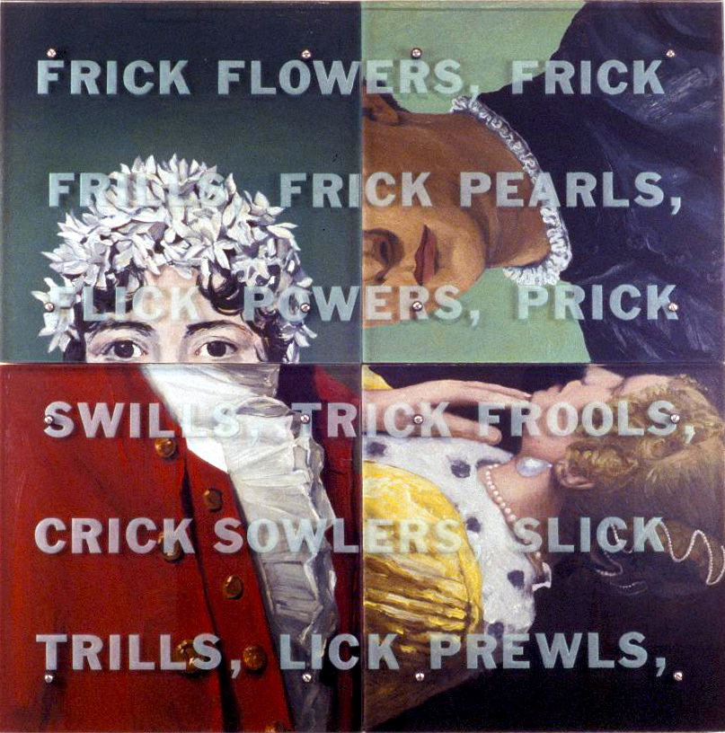 White Things, 40” x 40” (102cm x 102cm) Four panels, oil on wood, sandblasted glass, bolts All images are from paintings in The Frick Collection, New York, clockwise, from upper left: Jacques-Louis David, The Comtess Daru, 1810 Agnolo Bronzino, Lodovico Capponi, 1550-55 Johannes Vermeer, Mistress and Maid, 1665-70 Gilbert Stuart, George Washington, 1795-96 This painting pokes fun at Henry Clay Frick’s attempt to guarantee himself a favorable place in history by bequeathing his art collection to the public. While his collection remains a famous source of pleasure for anyone interested in art, the Frick name is infamous as well. This robber baron bears the ultimate responsibility for many deaths in the bloody suppression of the Homestead Strike in the late 19th century, a crushing event in the history of the American labor movement. As the text over details of Frick’s masterpieces dissolves into gibberish, several significant words appear: POWERS, PRICK, SWILLS (The Frick family, including Henry Clay himself, was gripped by alcoholism for generations; the family’s money originally came from farming sour mash for whiskey).